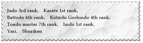 Judo 3rd rank,@Karate 1st rank,Battodo 4th rank,Kotachi Goshindo 4th rank,Toudo master 7th rank,@Iaido 1st rank,@Yari,@Shuriken